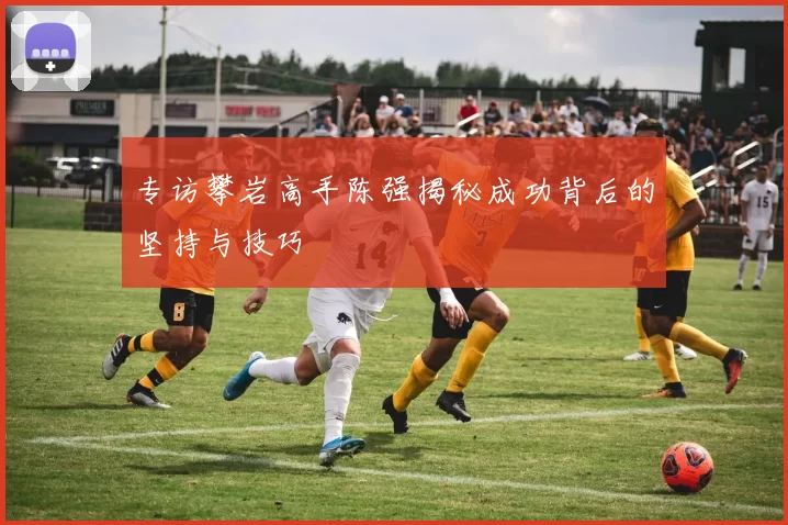 专访攀岩高手陈强揭秘成功背后的坚持与技巧