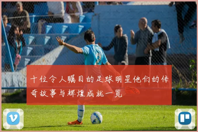 十位令人瞩目的足球明星他们的传奇故事与辉煌成就一览