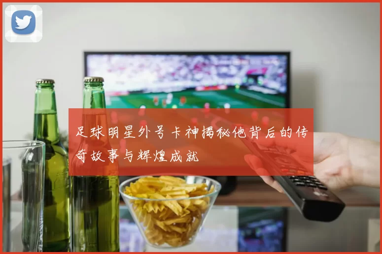 足球明星外号卡神揭秘他背后的传奇故事与辉煌成就