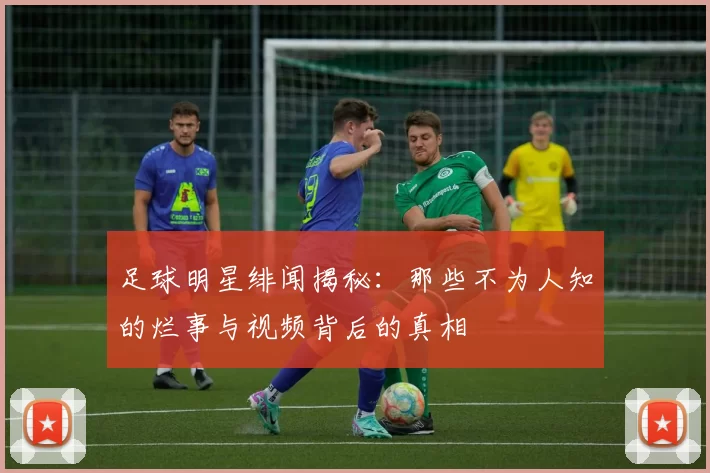 足球明星绯闻揭秘：那些不为人知的烂事与视频背后的真相