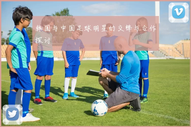 韩国与中国足球明星的交锋与合作探讨