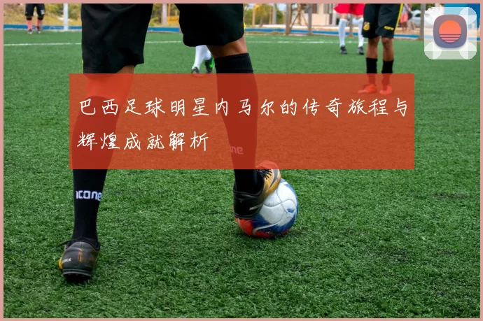 巴西足球明星内马尔的传奇旅程与辉煌成就解析