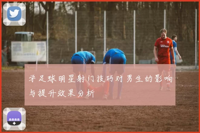 学足球明星射门技巧对男生的影响与提升效果分析