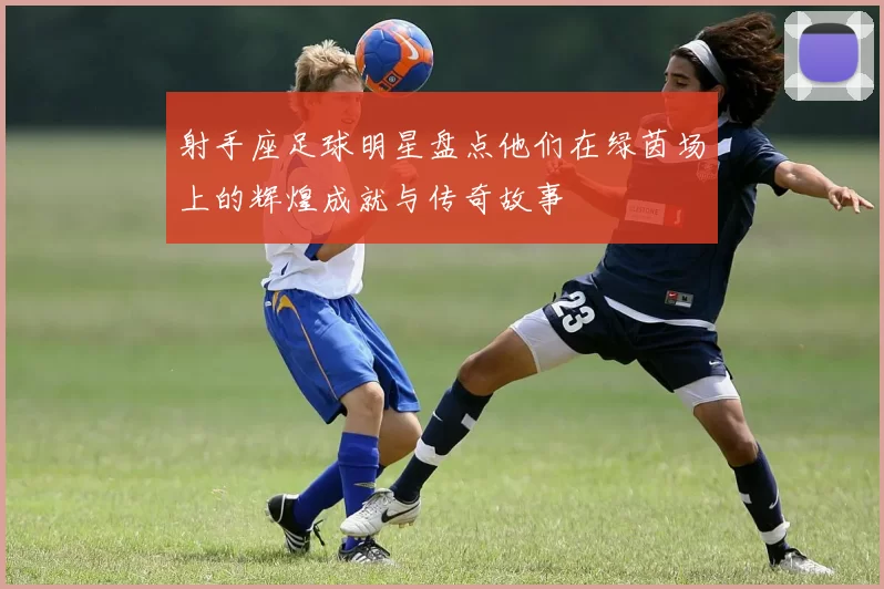 射手座足球明星盘点他们在绿茵场上的辉煌成就与传奇故事
