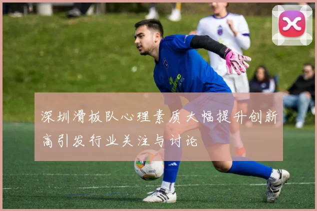 深圳滑板队心理素质大幅提升创新高引发行业关注与讨论