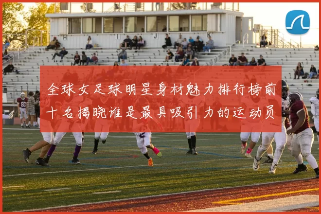 全球女足球明星身材魅力排行榜前十名揭晓谁是最具吸引力的运动员
