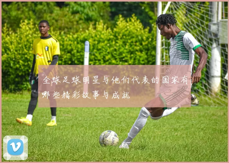 全球足球明星与他们代表的国家有哪些精彩故事与成就