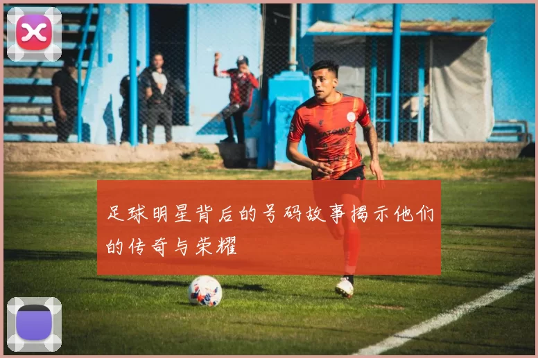 足球明星背后的号码故事揭示他们的传奇与荣耀