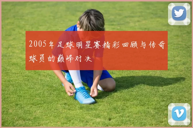 2005年足球明星赛精彩回顾与传奇球员的巅峰对决