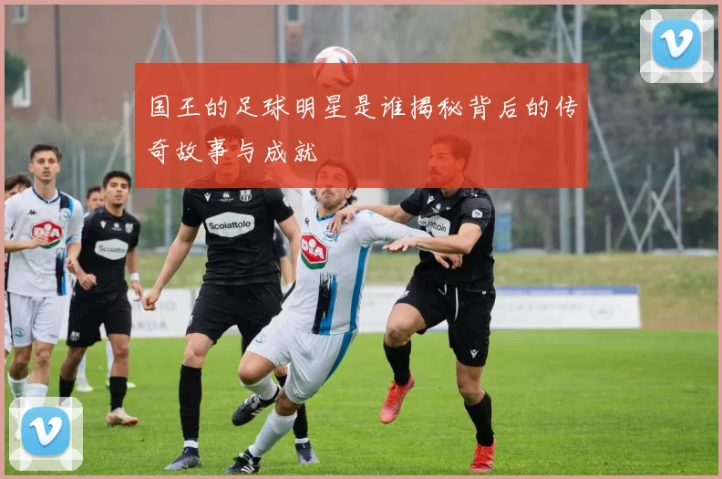 国王的足球明星是谁揭秘背后的传奇故事与成就