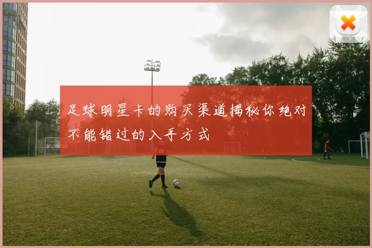 足球明星卡的购买渠道揭秘你绝对不能错过的入手方式