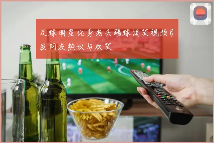 足球明星化身老头踢球搞笑视频引发网友热议与欢笑