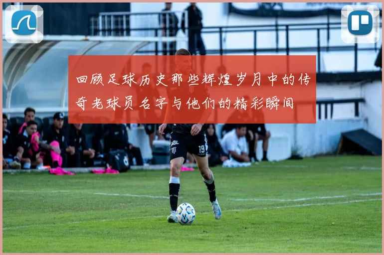 回顾足球历史那些辉煌岁月中的传奇老球员名字与他们的精彩瞬间